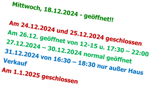 Mittwoch, 18.12.2024 - geöffnet!!  Am 24.12.2024 und 25.12.2024 geschlossen Am 26.12. geöffnet von 12-15 u. 17:30 – 22:00 27.12.2024 – 30.12.2024 normal geöffnet 31.12.2024 von 16:30 – 18:30 nur außer Haus Verkauf Am 1.1.2025 geschlossen